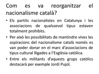 Com es va reorganitzar el
nacionalisme català?
• Els partits nacionalistes en Catalunya i les
associacions de qualssevol tipus estaven
totalment prohibits.
• Per això les possibilitats de mantindre vives les
aspiracions del nacionalisme català només es
van poder donar en el marc d’associacions de
tipus cultural lligades a l’Església catòlica.
• Entre els militants d’aquests grups catòlics
destacarà per exemple Jordi Pujol.
 