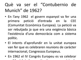 Què va ser el “Contubernio de
Munich” de 1962?
• En l’any 1962 el govern espanyol va fer una
primera petició d’entrada en la CEE
(Comunitat Econòmica Europea). La petició va
ser rebutjada ja que era una exigència bàsica
l'existència d’una democràcia com a sistema
polític.
• El intents d'aprofundir en la unitat europea
van fer que es celebraren reunions de caràcter
internacional, Congressos Europeus.
• En 1962 el IV Congrés Europeu es va celebrar
 