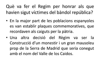Què va fer el Regim per honrar als que
havien sigut víctimes del bàndol república?
• En la major part de les poblacions espanyoles
es van establir plaques commemoratives, que
recordaven als caiguts per la pàtria.
• Una altra decisió del Règim va ser la
Construcció d’un monestir i un gran mausoleu
prop de la Serra de Madrid que seria conegut
amb el nom del Valle de los Caidos.
 