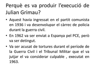 Perquè es va produir l’execució de
Julian Grimau?
• Aquest havia ingressat en el partit comunista
en 1936 i va desenvolupar el càrrec de policia
durant la guerra civil.
• En 1962 va ser enviat a Espanya pel PCE, però
va ser detingut.
• Va ser acusat de tortures durant el període de
la Guerra Civil i el Tribunal Militar que el va
jutjar el va considerar culpable , executat en
1963.
 