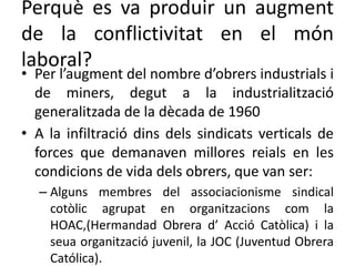 Perquè es va produir un augment
de la conflictivitat en el món
laboral?
• Per l’augment del nombre d’obrers industrials i
de miners, degut a la industrialització
generalitzada de la dècada de 1960
• A la infiltració dins dels sindicats verticals de
forces que demanaven millores reials en les
condicions de vida dels obrers, que van ser:
– Alguns membres del associacionisme sindical
cotòlic agrupat en organitzacions com la
HOAC,(Hermandad Obrera d’ Acció Catòlica) i la
seua organització juvenil, la JOC (Juventud Obrera
Católica).
 