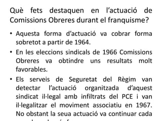 Què fets destaquen en l’actuació de
Comissions Obreres durant el franquisme?
• Aquesta forma d’actuació va cobrar forma
sobretot a partir de 1964.
• En les eleccions sindicals de 1966 Comissions
Obreres va obtindre uns resultats molt
favorables.
• Els serveis de Seguretat del Règim van
detectar l’actuació organitzada d’aquest
sindicat il·legal amb infiltrats del PCE i van
il·legalitzar el moviment associatiu en 1967.
No obstant la seua actuació va continuar cada
 