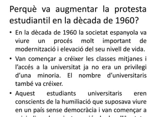 Perquè va augmentar la protesta
estudiantil en la dècada de 1960?
• En la dècada de 1960 la societat espanyola va
viure un procés molt important de
modernització i elevació del seu nivell de vida.
• Van començar a créixer les classes mitjanes i
l’accés a la universitat ja no era un privilegi
d’una minoria. El nombre d’universitaris
també va créixer.
• Aquest estudiants universitaris eren
conscients de la humiliació que suposava viure
en un país sense democràcia i van començar a
 