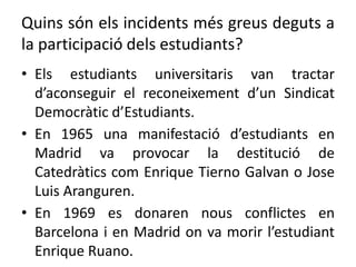 Quins són els incidents més greus deguts a
la participació dels estudiants?
• Els estudiants universitaris van tractar
d’aconseguir el reconeixement d’un Sindicat
Democràtic d’Estudiants.
• En 1965 una manifestació d’estudiants en
Madrid va provocar la destitució de
Catedràtics com Enrique Tierno Galvan o Jose
Luis Aranguren.
• En 1969 es donaren nous conflictes en
Barcelona i en Madrid on va morir l’estudiant
Enrique Ruano.
 