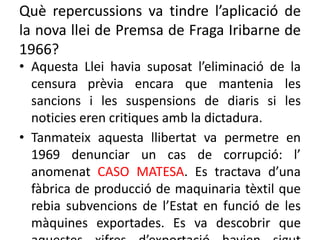 Què repercussions va tindre l’aplicació de
la nova llei de Premsa de Fraga Iribarne de
1966?
• Aquesta Llei havia suposat l’eliminació de la
censura prèvia encara que mantenia les
sancions i les suspensions de diaris si les
noticies eren critiques amb la dictadura.
• Tanmateix aquesta llibertat va permetre en
1969 denunciar un cas de corrupció: l’
anomenat CASO MATESA. Es tractava d’una
fàbrica de producció de maquinaria tèxtil que
rebia subvencions de l’Estat en funció de les
màquines exportades. Es va descobrir que
 