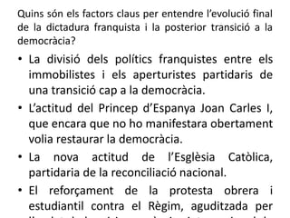 Quins són els factors claus per entendre l’evolució final
de la dictadura franquista i la posterior transició a la
democràcia?
• La divisió dels polítics franquistes entre els
immobilistes i els aperturistes partidaris de
una transició cap a la democràcia.
• L’actitud del Princep d’Espanya Joan Carles I,
que encara que no ho manifestara obertament
volia restaurar la democràcia.
• La nova actitud de l’Esglèsia Catòlica,
partidaria de la reconciliació nacional.
• El reforçament de la protesta obrera i
estudiantil contra el Règim, aguditzada per
 