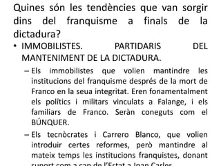 Quines són les tendències que van sorgir
dins del franquisme a finals de la
dictadura?
• IMMOBILISTES. PARTIDARIS DEL
MANTENIMENT DE LA DICTADURA.
– Els immobilistes que volien mantindre les
institucions del franquisme després de la mort de
Franco en la seua integritat. Eren fonamentalment
els polítics i militars vinculats a Falange, i els
familiars de Franco. Seràn coneguts com el
BÚNQUER.
– Els tecnòcrates i Carrero Blanco, que volien
introduir certes reformes, però mantindre al
mateix temps les institucions franquistes, donant
 