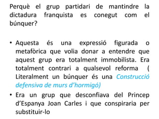 Perquè el grup partidari de mantindre la
dictadura franquista es conegut com el
búnquer?
• Aquesta és una expressió figurada o
metafòrica que volia donar a entendre que
aquest grup era totalment immobilista. Era
totalment contrari a qualsevol reforma (
Literalment un búnquer és una Construcció
defensiva de murs d’hormigó)
• Era un grup que desconfiava del Princep
d’Espanya Joan Carles i que conspiraria per
substituir-lo
 