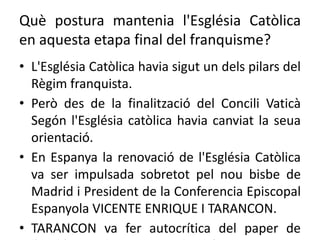 Què postura mantenia l'Església Catòlica
en aquesta etapa final del franquisme?
• L'Església Catòlica havia sigut un dels pilars del
Règim franquista.
• Però des de la finalització del Concili Vaticà
Segón l'Església catòlica havia canviat la seua
orientació.
• En Espanya la renovació de l'Església Catòlica
va ser impulsada sobretot pel nou bisbe de
Madrid i President de la Conferencia Episcopal
Espanyola VICENTE ENRIQUE I TARANCON.
• TARANCON va fer autocrítica del paper de
 