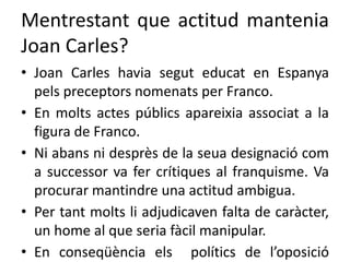 Mentrestant que actitud mantenia
Joan Carles?
• Joan Carles havia segut educat en Espanya
pels preceptors nomenats per Franco.
• En molts actes públics apareixia associat a la
figura de Franco.
• Ni abans ni desprès de la seua designació com
a successor va fer crítiques al franquisme. Va
procurar mantindre una actitud ambigua.
• Per tant molts li adjudicaven falta de caràcter,
un home al que seria fàcil manipular.
• En conseqüència els polítics de l’oposició
 