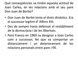 Què conseqüències va tindre aquesta actitud de
Joan Carles, en les relacions amb el seu pare
Don Juan de Borbó?
• Don Juan de Borbó tenia el drets dinàstics. Era
el successor legítim d’ Alfons XIII.
• Des de sempre havia defensat el restabliment
de la democràcia i de les llibertats.
• Però Franco en 1969 va designar a Joan Carles
com a successor, fet que va comportar un
distanciament i un deteriorament de les
relacions personals entre pare i fill.
 
