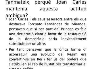 Tanmateix perquè Joan Carles
mantenia aquesta actitud
ambigua?
• Joan Carles i els seus assessors entre els que
destacava Torcuato Fernàndez de Miranda,
pensaven que si per part del Princep es feia
una declaració clara a favor de la restauració
de la democràcia seria inevitablement
substituït per un altre.
• Per tant pensaven que la única forma d’
aconseguir una evolució del Règim era
convertir-se en Rei i fer ús del poders que
s'atribuïen al cap de l’Estat per transformar el
 