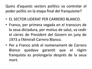 Quins d’aquests sectors polítics va controlar el
poder polític en la etapa final del franquisme?
• EL SECTOR LIDERAT PER CARRERO BLANCO.
• Franco, per primera vegada en el transcurs de
la seua dictadura, per motius de salut, va cedir
el càrrec de President del Govern en juny de
1973 a l’Almirall Carrero Blanco.
• Per a Franco amb el nomenament de Carrero
Blanco quedava garantit que el règim
franquista es prolongaria després de la seua
mort.
 