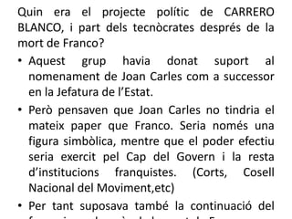 Quin era el projecte polític de CARRERO
BLANCO, i part dels tecnòcrates després de la
mort de Franco?
• Aquest grup havia donat suport al
nomenament de Joan Carles com a successor
en la Jefatura de l’Estat.
• Però pensaven que Joan Carles no tindria el
mateix paper que Franco. Seria només una
figura simbòlica, mentre que el poder efectiu
seria exercit pel Cap del Govern i la resta
d’institucions franquistes. (Corts, Cosell
Nacional del Moviment,etc)
• Per tant suposava també la continuació del
 