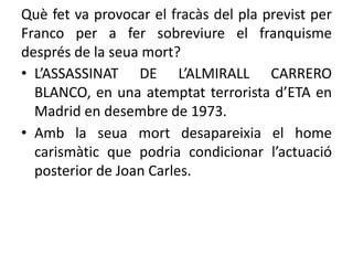 Què fet va provocar el fracàs del pla previst per
Franco per a fer sobreviure el franquisme
després de la seua mort?
• L’ASSASSINAT DE L’ALMIRALL CARRERO
BLANCO, en una atemptat terrorista d’ETA en
Madrid en desembre de 1973.
• Amb la seua mort desapareixia el home
carismàtic que podria condicionar l’actuació
posterior de Joan Carles.
 