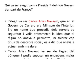 Qui va ser elegit com a President del nou Govern
per part de Franco?
• L’elegit va ser Carlos Arias Navarro, que en el
Govern de Carrero era Ministre de l’Interior.
Era un home que procedia dels serveis de
seguretat i volia transmetre la idea que el
règim no anava a permetre, ni tolerar cap
tipus de desordre social, es a dir, que anava a
actuar amb ma dura.
• Carlos Arias Navarro va ser de l’agrat del
búnquer i podia suposar un entrebanc major
 