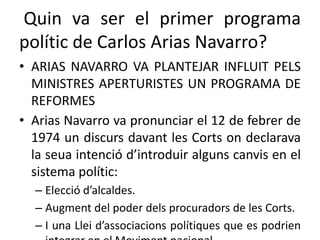 Quin va ser el primer programa
polític de Carlos Arias Navarro?
• ARIAS NAVARRO VA PLANTEJAR INFLUIT PELS
MINISTRES APERTURISTES UN PROGRAMA DE
REFORMES
• Arias Navarro va pronunciar el 12 de febrer de
1974 un discurs davant les Corts on declarava
la seua intenció d’introduir alguns canvis en el
sistema polític:
– Elecció d’alcaldes.
– Augment del poder dels procuradors de les Corts.
– I una Llei d’associacions polítiques que es podrien
 
