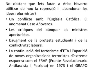 No obstant que fets faran a Arias Navarro
utilitzar de nou la repressió i abandonar les
idees reformistes?
• Un conflicte amb l'Església Catòlica. El
anomenat Caso Añoveros.
• Les crítiques del búnquer als ministres
aperturistes.
• L’augment de la protesta estudiantil i de la
conflictivitat laboral.
• La continuació del terrorisme d’ETA i l’aparició
de noves organitzacions terroristes d’extrema
esquerra com el FRAP (Frente Revolucionario
Antifascista i Patriota) en 1973 i el GRAPO
 