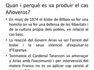 Quan i perquè es va produir el cas
Añoveros?
• En març de 1974 el bisbe de Bilbao va fer una
homilia on va fer una defensa de les llibertats i
de la cultura pròpia dels pobles, en relació al
cas basc.
• La reacció del Govern Arias va ser l’arrest del
bisbe i la seua intenció d’expulsar-lo
d’Espanya.
• Tanmateix el Cardenal Tarancon va amenaçar
a Arias amb l’excomunió i per intervenció del
mateix Franco no es va aplicar cap sanció al
 