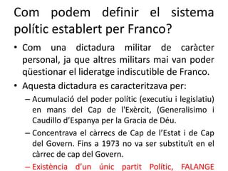 Com podem definir el sistema
polític establert per Franco?
• Com una dictadura militar de caràcter
personal, ja que altres militars mai van poder
qüestionar el lideratge indiscutible de Franco.
• Aquesta dictadura es caracteritzava per:
– Acumulació del poder polític (executiu i legislatiu)
en mans del Cap de l'Exèrcit, (Generalisimo i
Caudillo d’Espanya per la Gracia de Déu.
– Concentrava el càrrecs de Cap de l’Estat i de Cap
del Govern. Fins a 1973 no va ser substituït en el
càrrec de cap del Govern.
– Existència d’un únic partit Polític, FALANGE
 