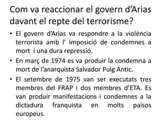 Com va reaccionar el govern d’Arias
davant el repte del terrorisme?
• El govern d’Arias va respondre a la violència
terrorista amb l' imposició de condemnes a
mort i una dura repressió.
• En març de 1974 es va produir la condemna a
mort de l’anarquista Salvador Puig Antic.
• El setembre de 1975 van ser executats tres
membres del FRAP i dos membres d’ETA. Es
van produir manifestacions i condemnes a la
dictadura franquista en molts països
europeus.
 