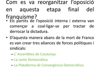 Com es va reorganitzar l’oposició
en aquesta etapa final del
franquisme?
• Els partits de l’oposició interna i externa van
començar a coal·ligar-se per tractar de
derrocar la dictadura.
• D’aquesta manera abans de la mort de Franco
es van crear tres aliances de forces polítiques i
sindicals:
– L’ Assemblea de Catalunya.
– La Junta Democràtica
– La Plataforma de Convergència Democràtica.
 