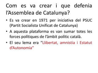 Com es va crear i que defenia
l’Assemblea de Catalunya?
• Es va crear en 1971 per iniciativa del PSUC
(Partit Socialista Unificat de Catalunya)
• A aquesta plataforma es van sumar totes les
forces polítiques de l’àmbit polític català.
• El seu lema era “Llibertat, amnistia i Estatut
d’Autonomia”
 