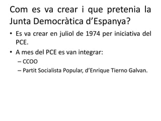 Com es va crear i que pretenia la
Junta Democràtica d’Espanya?
• Es va crear en juliol de 1974 per iniciativa del
PCE.
• A mes del PCE es van integrar:
– CCOO
– Partit Socialista Popular, d’Enrique Tierno Galvan.
 