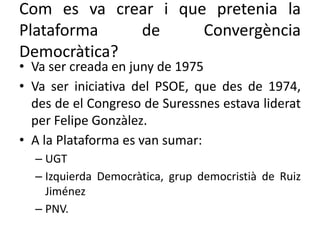 Com es va crear i que pretenia la
Plataforma de Convergència
Democràtica?
• Va ser creada en juny de 1975
• Va ser iniciativa del PSOE, que des de 1974,
des de el Congreso de Suressnes estava liderat
per Felipe Gonzàlez.
• A la Plataforma es van sumar:
– UGT
– Izquierda Democràtica, grup democristià de Ruiz
Jiménez
– PNV.
 