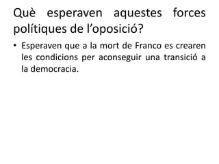 Què esperaven aquestes forces
polítiques de l’oposició?
• Esperaven que a la mort de Franco es crearen
les condicions per aconseguir una transició a
la democracia.
 