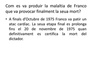 Com es va produir la malaltia de Franco
que va provocar finalment la seua mort?
• A finals d’Octubre de 1975 Franco va patir un
atac cardíac. La seua etapa final es prolonga
fins el 20 de novembre de 1975 quan
definitivament es certifica la mort del
dictador.
 