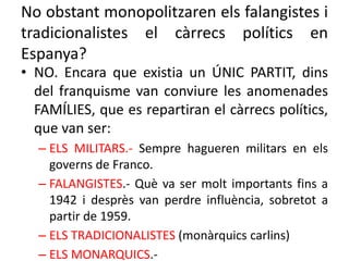 No obstant monopolitzaren els falangistes i
tradicionalistes el càrrecs polítics en
Espanya?
• NO. Encara que existia un ÚNIC PARTIT, dins
del franquisme van conviure les anomenades
FAMÍLIES, que es repartiran el càrrecs polítics,
que van ser:
– ELS MILITARS.- Sempre hagueren militars en els
governs de Franco.
– FALANGISTES.- Què va ser molt importants fins a
1942 i desprès van perdre influència, sobretot a
partir de 1959.
– ELS TRADICIONALISTES (monàrquics carlins)
– ELS MONARQUICS.-
 