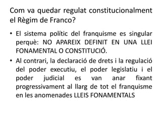 Com va quedar regulat constitucionalment
el Règim de Franco?
• El sistema polític del franquisme es singular
perquè: NO APAREIX DEFINIT EN UNA LLEI
FONAMENTAL O CONSTITUCIÓ.
• Al contrari, la declaració de drets i la regulació
del poder executiu, el poder legislatiu i el
poder judicial es van anar fixant
progressivament al llarg de tot el franquisme
en les anomenades LLEIS FONAMENTALS
 