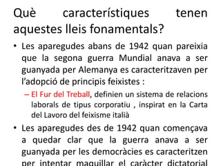 Què característiques tenen
aquestes lleis fonamentals?
• Les aparegudes abans de 1942 quan pareixia
que la segona guerra Mundial anava a ser
guanyada per Alemanya es caracteritzaven per
l’adopció de principis feixistes :
– El Fur del Treball, definien un sistema de relacions
laborals de tipus corporatiu , inspirat en la Carta
del Lavoro del feixisme italià
• Les aparegudes des de 1942 quan començava
a quedar clar que la guerra anava a ser
guanyada per les democràcies es caracteritzen
 