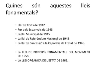 Quines són aquestes lleis
fonamentals?
• Llei de Corts de 1942
• Fur dels Espanyols de 1943
• La llei Municipal de 1945
• La llei de Referèndum Nacional de 1945
• La llei de Successió a la Caporalia de l’Estat de 1946.
• La LLEI DE PRINCIPIS FONAMENTALS DEL MOVIMENT
DE 1958.
• LA LLEI ORGÀNICA DE L’ESTAT DE 1966.
 