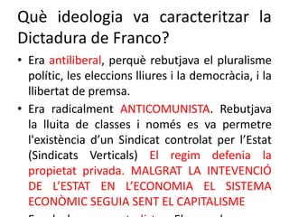 Què ideologia va caracteritzar la
Dictadura de Franco?
• Era antiliberal, perquè rebutjava el pluralisme
polític, les eleccions lliures i la democràcia, i la
llibertat de premsa.
• Era radicalment ANTICOMUNISTA. Rebutjava
la lluita de classes i només es va permetre
l'existència d’un Sindicat controlat per l’Estat
(Sindicats Verticals) El regim defenia la
propietat privada. MALGRAT LA INTEVENCIÓ
DE L’ESTAT EN L’ECONOMIA EL SISTEMA
ECONÒMIC SEGUIA SENT EL CAPITALISME
 