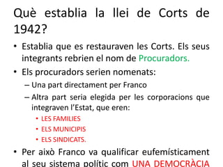 Què establia la llei de Corts de
1942?
• Establia que es restauraven les Corts. Els seus
integrants rebrien el nom de Procuradors.
• Els procuradors serien nomenats:
– Una part directament per Franco
– Altra part seria elegida per les corporacions que
integraven l’Estat, que eren:
• LES FAMILIES
• ELS MUNICIPIS
• ELS SINDICATS.
• Per això Franco va qualificar eufemísticament
al seu sistema polític com UNA DEMOCRÀCIA
 
