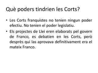 Què poders tindrien les Corts?
• Les Corts franquistes no tenien ningun poder
efectiu. No tenien el poder legislatiu.
• Els projectes de Llei eren elaborats pel govern
de Franco, es debatien en les Corts, però
desprès qui las aprovava definitivament era el
mateix Franco.
 
