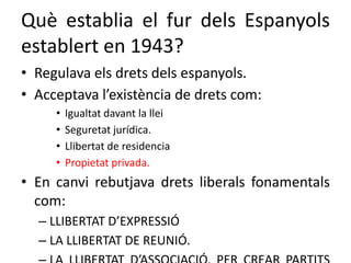 Què establia el fur dels Espanyols
establert en 1943?
• Regulava els drets dels espanyols.
• Acceptava l’existència de drets com:
• Igualtat davant la llei
• Seguretat jurídica.
• Llibertat de residencia
• Propietat privada.
• En canvi rebutjava drets liberals fonamentals
com:
– LLIBERTAT D’EXPRESSIÓ
– LA LLIBERTAT DE REUNIÓ.
 