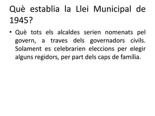 Què establia la Llei Municipal de
1945?
• Què tots els alcaldes serien nomenats pel
govern, a traves dels governadors civils.
Solament es celebrarien eleccions per elegir
alguns regidors, per part dels caps de família.
 