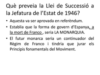 Què preveia la Llei de Successió a
la Jefatura de l’Estat de 1946?
• Aquesta va ser aprovada en referèndum.
• Establia que la forma de govern d’Espanya, a
la mort de Franco , seria LA MONARQUIA.
• El futur monarca seria un continuador del
Règim de Franco i tindria que jurar els
Principis fonamentals del Moviment.
 