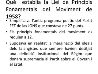 Què establia la Llei de Principis
Fonamentals del Moviment de
1958?
• Simplificava l’antic programa polític del Partit
FET de las JONS que constava de 27 punts.
• Els principis fonamentals del moviment es
reduïen a 12.
• Suposava en realitat la marginació del ideals
dels falangistes que sempre havien desitjat
una definició institucional del Règim que
donara supremacia al Partit sobre el Govern i
el Estat.
 