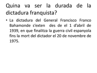 Quina va ser la durada de la
dictadura franquista?
• La dictadura del General Francisco Franco
Bahamonde s‘exten des de el 1 d’abril de
1939, en que finalitza la guerra civil espanyola
fins la mort del dictador el 20 de novembre de
1975.
 