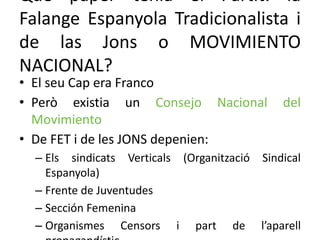 Què paper tenia el Partit: la
Falange Espanyola Tradicionalista i
de las Jons o MOVIMIENTO
NACIONAL?
• El seu Cap era Franco
• Però existia un Consejo Nacional del
Movimiento
• De FET i de les JONS depenien:
– Els sindicats Verticals (Organització Sindical
Espanyola)
– Frente de Juventudes
– Sección Femenina
– Organismes Censors i part de l’aparell
 