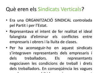 Què eren els Sindicats Verticals?
• Era una ORGANITZACIÓ SINDICAL controlada
pel Partit i per l’Estat.
• Representava el intent de fer realitat el ideal
falangista d’eliminar els conflictes entre
empresaris i obrers i la lluita de clases.
• Per ha aconseguir-ho en aquest sindicats
s’integraven representants dels empresaris i
dels treballadors. Els representants
negociaven les condicions de treball i drets
dels treballadors. En conseqüència les vagues
 