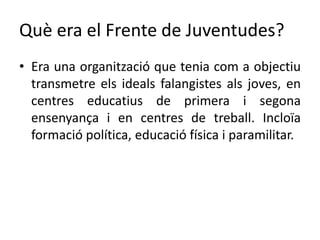 Què era el Frente de Juventudes?
• Era una organització que tenia com a objectiu
transmetre els ideals falangistes als joves, en
centres educatius de primera i segona
ensenyança i en centres de treball. Incloïa
formació política, educació física i paramilitar.
 