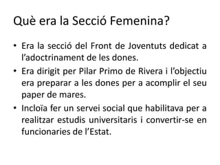 Què era la Secció Femenina?
• Era la secció del Front de Joventuts dedicat a
l’adoctrinament de les dones.
• Era dirigit per Pilar Primo de Rivera i l’objectiu
era preparar a les dones per a acomplir el seu
paper de mares.
• Incloïa fer un servei social que habilitava per a
realitzar estudis universitaris i convertir-se en
funcionaries de l’Estat.
 