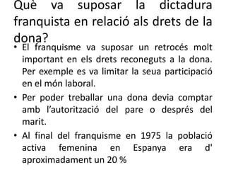 Què va suposar la dictadura
franquista en relació als drets de la
dona?
• El franquisme va suposar un retrocés molt
important en els drets reconeguts a la dona.
Per exemple es va limitar la seua participació
en el món laboral.
• Per poder treballar una dona devia comptar
amb l’autorització del pare o després del
marit.
• Al final del franquisme en 1975 la població
activa femenina en Espanya era d'
aproximadament un 20 %
 