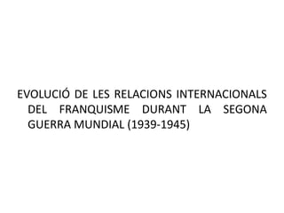 EVOLUCIÓ DE LES RELACIONS INTERNACIONALS
DEL FRANQUISME DURANT LA SEGONA
GUERRA MUNDIAL (1939-1945)
 