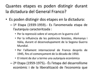 Quantes etapes es poden distingir durant
la dictadura del General Franco?
• Es poden distingir dos etapes en la dictadura:
– 1ª Etapa (1939-1959).- Es l’anomenada etapa de
l’autarquia caracteritzada :
• Per la repressió sobre el vençuts en la guerra civil
• Per la influència de les potències feixistes, Alemanya i
Itàlia, durant el desenvolupament de la Segona Guerra
Mundial.
• Per l'aïllament internacional de Franco desprès de
1945, fins el començament de la dècada de 1950.
• El intent de dur a terme una autarquia econòmica
– 2ª Etapa (1959-1975).- És l’etapa del desarrollisme
econòmic i de la liberalització de l’economia que
 